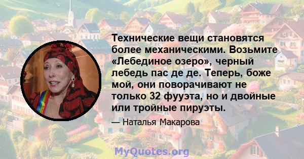 Технические вещи становятся более механическими. Возьмите «Лебединое озеро», черный лебедь пас де де. Теперь, боже мой, они поворачивают не только 32 фууэта, но и двойные или тройные пируэты.