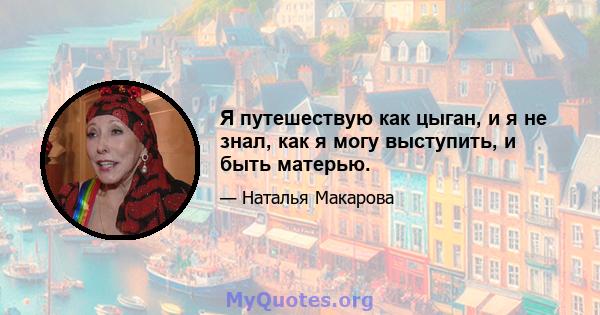 Я путешествую как цыган, и я не знал, как я могу выступить, и быть матерью.