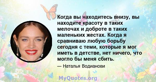 Когда вы находитесь внизу, вы находите красоту в таких мелочах и доброте в таких маленьких жестах. Когда я сравниваю любую борьбу сегодня с теми, которые я мог иметь в детстве, нет ничего, что могло бы меня сбить.