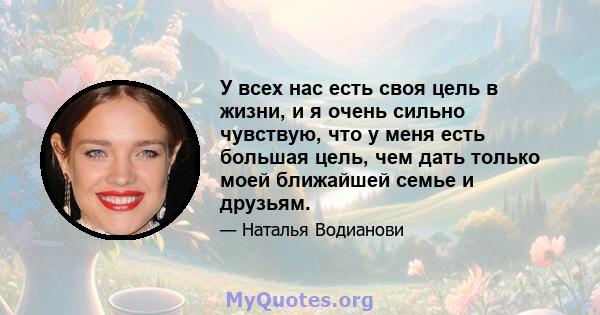 У всех нас есть своя цель в жизни, и я очень сильно чувствую, что у меня есть большая цель, чем дать только моей ближайшей семье и друзьям.