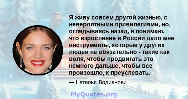 Я живу совсем другой жизнью, с невероятными привилегиями, но, оглядываясь назад, я понимаю, что взросление в России дало мне инструменты, которые у других людей не обязательно - такие как воля, чтобы продвигать это