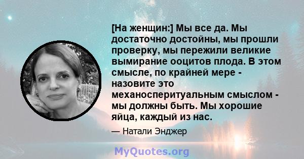 [На женщин:] Мы все да. Мы достаточно достойны, мы прошли проверку, мы пережили великие вымирание ооцитов плода. В этом смысле, по крайней мере - назовите это механосперитуальным смыслом - мы должны быть. Мы хорошие