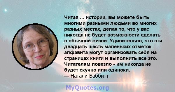 Читая ... истории, вы можете быть многими разными людьми во многих разных местах, делая то, что у вас никогда не будет возможности сделать в обычной жизни. Удивительно, что эти двадцать шесть маленьких отметок алфавита