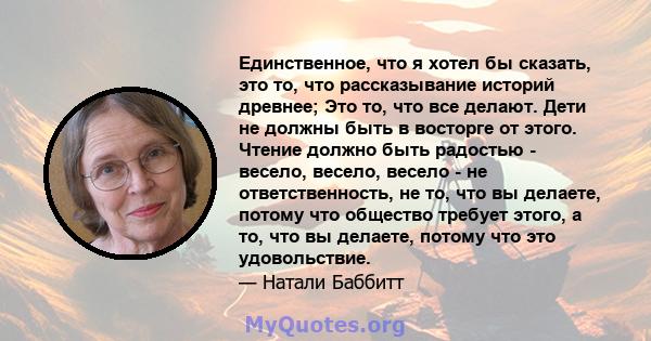 Единственное, что я хотел бы сказать, это то, что рассказывание историй древнее; Это то, что все делают. Дети не должны быть в восторге от этого. Чтение должно быть радостью - весело, весело, весело - не