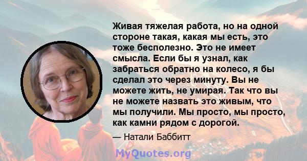 Живая тяжелая работа, но на одной стороне такая, какая мы есть, это тоже бесполезно. Это не имеет смысла. Если бы я узнал, как забраться обратно на колесо, я бы сделал это через минуту. Вы не можете жить, не умирая. Так 