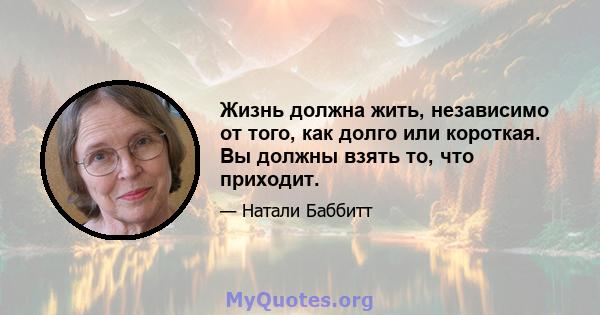 Жизнь должна жить, независимо от того, как долго или короткая. Вы должны взять то, что приходит.