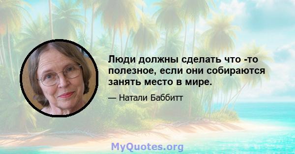 Люди должны сделать что -то полезное, если они собираются занять место в мире.