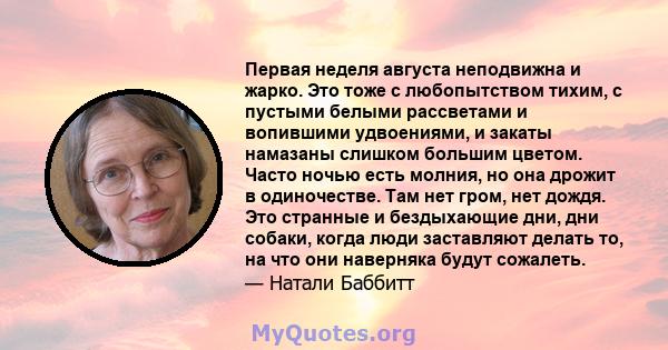 Первая неделя августа неподвижна и жарко. Это тоже с любопытством тихим, с пустыми белыми рассветами и вопившими удвоениями, и закаты намазаны слишком большим цветом. Часто ночью есть молния, но она дрожит в