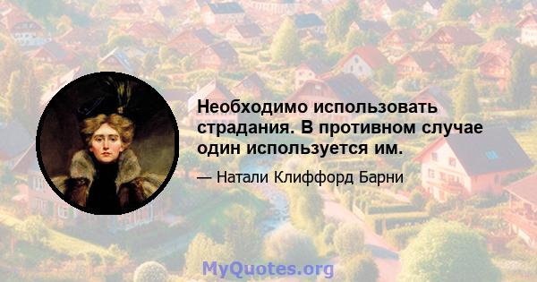 Необходимо использовать страдания. В противном случае один используется им.