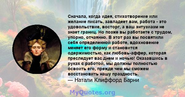 Сначала, когда идея, стихотворение или желание писать, завладеет вам, работа - это удовольствие, восторг, а ваш энтузиазм не знает границ. Но позже вы работаете с трудом, упорно, отчаянно. В этот раз вы посвятили себя