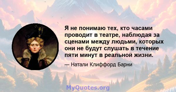 Я не понимаю тех, кто часами проводит в театре, наблюдая за сценами между людьми, которых они не будут слушать в течение пяти минут в реальной жизни.