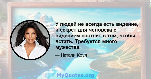 У людей не всегда есть видение, и секрет для человека с видением состоит в том, чтобы встать. Требуется много мужества.