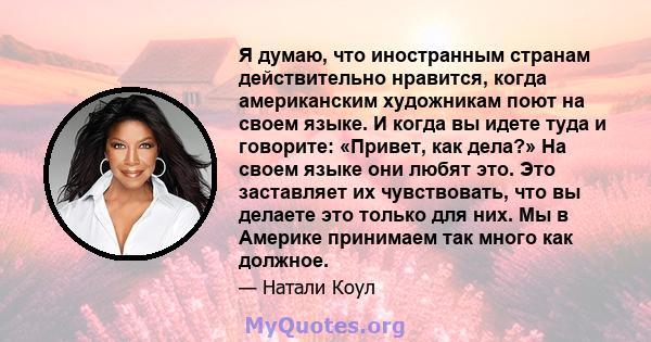 Я думаю, что иностранным странам действительно нравится, когда американским художникам поют на своем языке. И когда вы идете туда и говорите: «Привет, как дела?» На своем языке они любят это. Это заставляет их