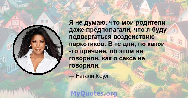 Я не думаю, что мои родители даже предполагали, что я буду подвергаться воздействию наркотиков. В те дни, по какой -то причине, об этом не говорили, как о сексе не говорили.