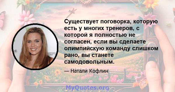 Существует поговорка, которую есть у многих тренеров, с которой я полностью не согласен, если вы сделаете олимпийскую команду слишком рано, вы станете самодовольным.