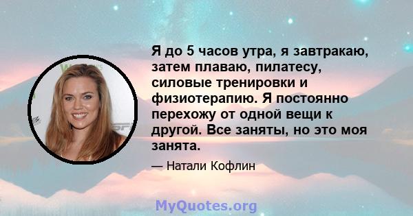 Я до 5 часов утра, я завтракаю, затем плаваю, пилатесу, силовые тренировки и физиотерапию. Я постоянно перехожу от одной вещи к другой. Все заняты, но это моя занята.