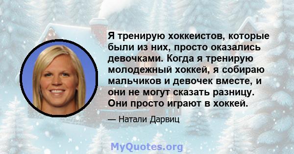 Я тренирую хоккеистов, которые были из них, просто оказались девочками. Когда я тренирую молодежный хоккей, я собираю мальчиков и девочек вместе, и они не могут сказать разницу. Они просто играют в хоккей.