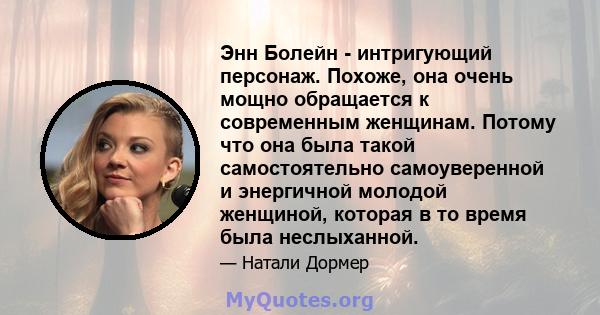 Энн Болейн - интригующий персонаж. Похоже, она очень мощно обращается к современным женщинам. Потому что она была такой самостоятельно самоуверенной и энергичной молодой женщиной, которая в то время была неслыханной.