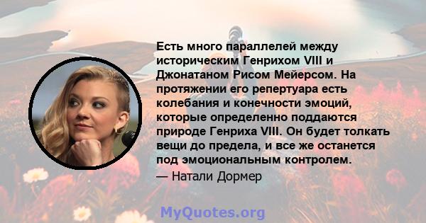 Есть много параллелей между историческим Генрихом VIII и Джонатаном Рисом Мейерсом. На протяжении его репертуара есть колебания и конечности эмоций, которые определенно поддаются природе Генриха VIII. Он будет толкать