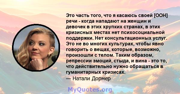 Это часть того, что я касаюсь своей [ООН] речи - когда нападают на женщин и девочек в этих хрупких странах, в этих кризисных местах нет психосоциальной поддержки. Нет консультационных услуг. Это не во многих культурах,