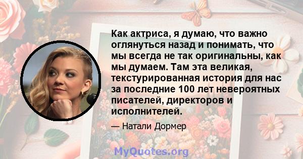 Как актриса, я думаю, что важно оглянуться назад и понимать, что мы всегда не так оригинальны, как мы думаем. Там эта великая, текстурированная история для нас за последние 100 лет невероятных писателей, директоров и