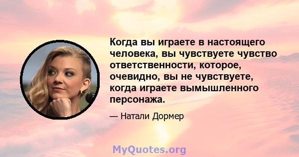 Когда вы играете в настоящего человека, вы чувствуете чувство ответственности, которое, очевидно, вы не чувствуете, когда играете вымышленного персонажа.