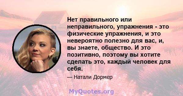 Нет правильного или неправильного, упражнения - это физические упражнения, и это невероятно полезно для вас, и, вы знаете, общество. И это позитивно, поэтому вы хотите сделать это, каждый человек для себя.