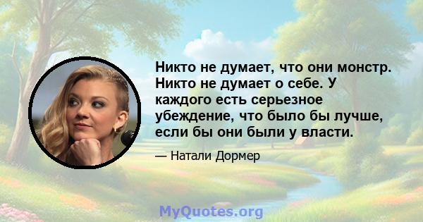 Никто не думает, что они монстр. Никто не думает о себе. У каждого есть серьезное убеждение, что было бы лучше, если бы они были у власти.