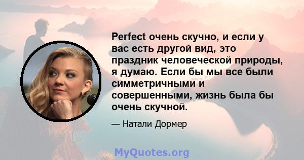 Perfect очень скучно, и если у вас есть другой вид, это праздник человеческой природы, я думаю. Если бы мы все были симметричными и совершенными, жизнь была бы очень скучной.