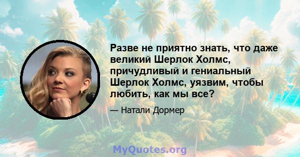 Разве не приятно знать, что даже великий Шерлок Холмс, причудливый и гениальный Шерлок Холмс, уязвим, чтобы любить, как мы все?