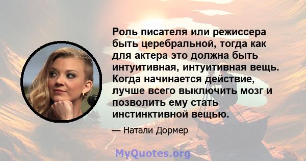 Роль писателя или режиссера быть церебральной, тогда как для актера это должна быть интуитивная, интуитивная вещь. Когда начинается действие, лучше всего выключить мозг и позволить ему стать инстинктивной вещью.