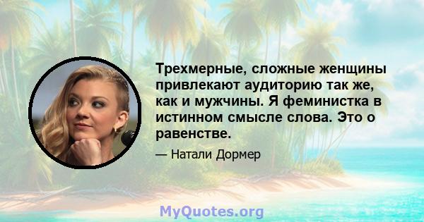 Трехмерные, сложные женщины привлекают аудиторию так же, как и мужчины. Я феминистка в истинном смысле слова. Это о равенстве.