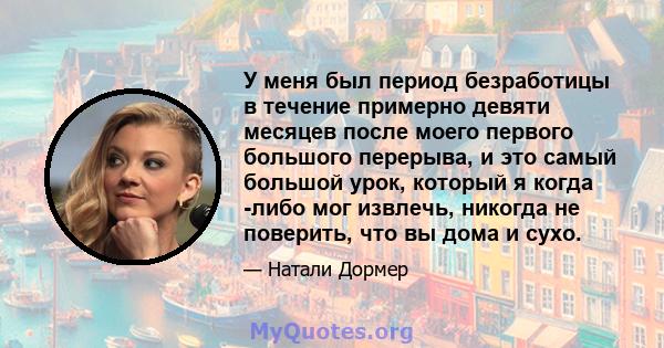 У меня был период безработицы в течение примерно девяти месяцев после моего первого большого перерыва, и это самый большой урок, который я когда -либо мог извлечь, никогда не поверить, что вы дома и сухо.