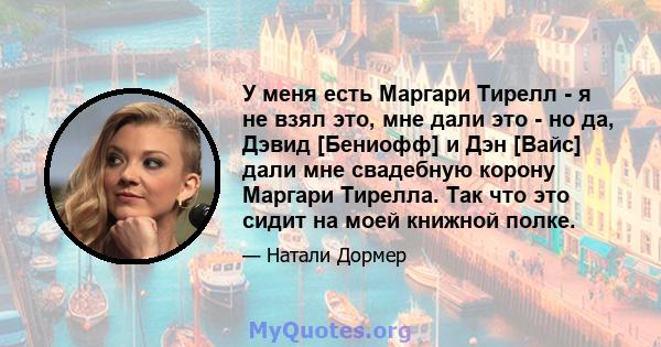 У меня есть Маргари Тирелл - я не взял это, мне дали это - но да, Дэвид [Бениофф] и Дэн [Вайс] дали мне свадебную корону Маргари Тирелла. Так что это сидит на моей книжной полке.