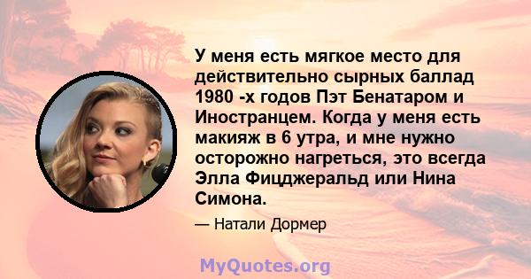 У меня есть мягкое место для действительно сырных баллад 1980 -х годов Пэт Бенатаром и Иностранцем. Когда у меня есть макияж в 6 утра, и мне нужно осторожно нагреться, это всегда Элла Фицджеральд или Нина Симона.