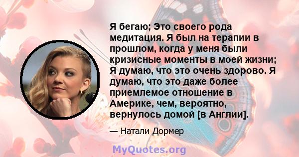 Я бегаю; Это своего рода медитация. Я был на терапии в прошлом, когда у меня были кризисные моменты в моей жизни; Я думаю, что это очень здорово. Я думаю, что это даже более приемлемое отношение в Америке, чем,