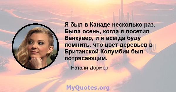 Я был в Канаде несколько раз. Была осень, когда я посетил Ванкувер, и я всегда буду помнить, что цвет деревьев в Британской Колумбии был потрясающим.