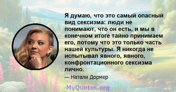 Я думаю, что это самый опасный вид сексизма: люди не понимают, что он есть, и мы в конечном итоге тайно принимаем его, потому что это только часть нашей культуры. Я никогда не испытывал явного, явного, конфронтационного 