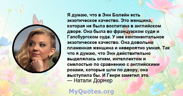 Я думаю, что в Энн Болейн есть экзотическое качество. Это женщина, которая не была воспитана в английском дворе. Она была во французском суде и Гапсбургском суде. У нее континентальное экзотическое качество. Она