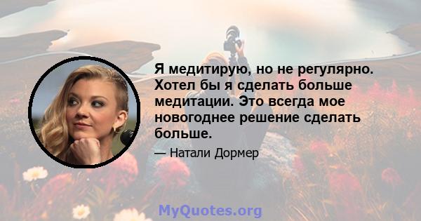 Я медитирую, но не регулярно. Хотел бы я сделать больше медитации. Это всегда мое новогоднее решение сделать больше.