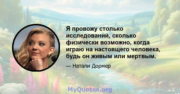 Я провожу столько исследований, сколько физически возможно, когда играю на настоящего человека, будь он живым или мертвым.