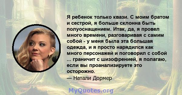 Я ребенок только квази. С моим братом и сестрой, я больше склонна быть полуоснащением. Итак, да, я провел много времени, разговаривая с самим собой - у меня была эта большая одежда, и я просто нарядился как много