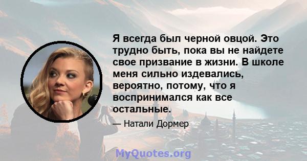 Я всегда был черной овцой. Это трудно быть, пока вы не найдете свое призвание в жизни. В школе меня сильно издевались, вероятно, потому, что я воспринимался как все остальные.