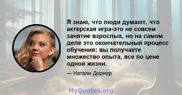 Я знаю, что люди думают, что актерская игра-это не совсем занятие взрослых, но на самом деле это окончательный процесс обучения: вы получаете множество опыта, все по цене одной жизни.