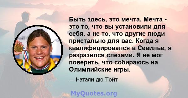 Быть здесь, это мечта. Мечта - это то, что вы установили для себя, а не то, что другие люди пристально для вас. Когда я квалифицировался в Севилье, я разразился слезами. Я не мог поверить, что собираюсь на Олимпийские