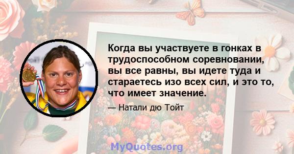 Когда вы участвуете в гонках в трудоспособном соревновании, вы все равны, вы идете туда и стараетесь изо всех сил, и это то, что имеет значение.