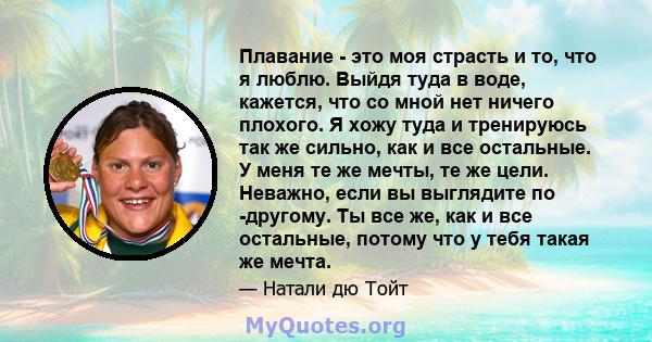 Плавание - это моя страсть и то, что я люблю. Выйдя туда в воде, кажется, что со мной нет ничего плохого. Я хожу туда и тренируюсь так же сильно, как и все остальные. У меня те же мечты, те же цели. Неважно, если вы