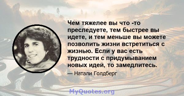 Чем тяжелее вы что -то преследуете, тем быстрее вы идете, и тем меньше вы можете позволить жизни встретиться с жизнью. Если у вас есть трудности с придумыванием новых идей, то замедлитесь.