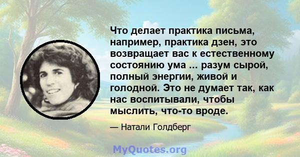 Что делает практика письма, например, практика дзен, это возвращает вас к естественному состоянию ума ... разум сырой, полный энергии, живой и голодной. Это не думает так, как нас воспитывали, чтобы мыслить, что-то