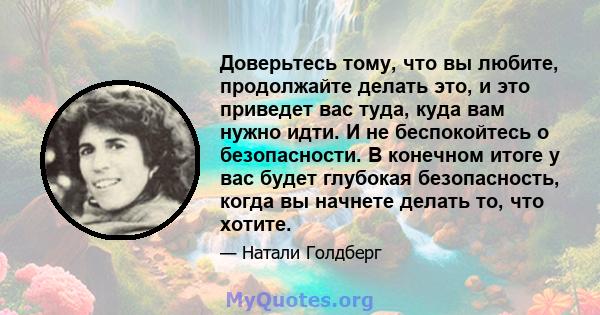 Доверьтесь тому, что вы любите, продолжайте делать это, и это приведет вас туда, куда вам нужно идти. И не беспокойтесь о безопасности. В конечном итоге у вас будет глубокая безопасность, когда вы начнете делать то, что 